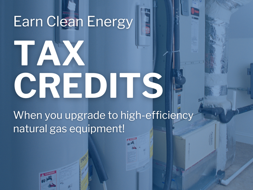 Get rewarded with Clean Energy Tax Credits when you upgrade to high-efficiency natural gas equipment!    